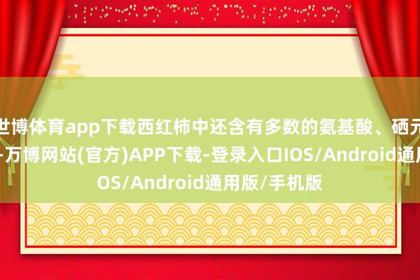 世博体育app下载西红柿中还含有多数的氨基酸、硒元素和镁元素-万博网站(官方)APP下载-登录入口IOS/Android通用版/手机版