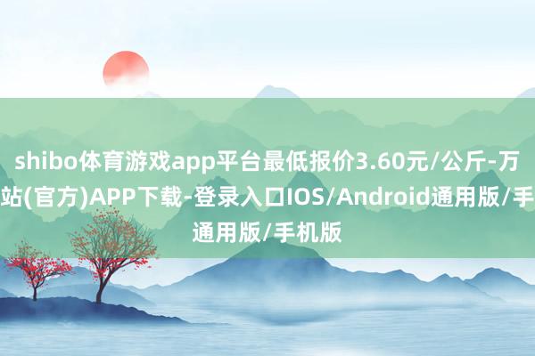 shibo体育游戏app平台最低报价3.60元/公斤-万博网站(官方)APP下载-登录入口IOS/Android通用版/手机版