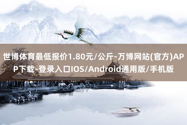 世博体育最低报价1.80元/公斤-万博网站(官方)APP下载-登录入口IOS/Android通用版/手机版