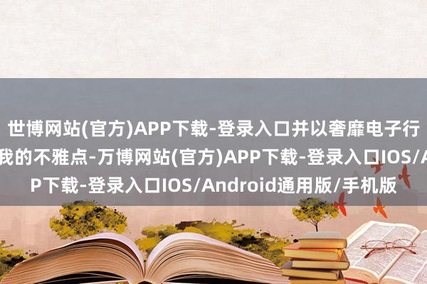 世博网站(官方)APP下载-登录入口并以奢靡电子行业为例来进一步论证我的不雅点-万博网站(官方)APP下载-登录入口IOS/Android通用版/手机版