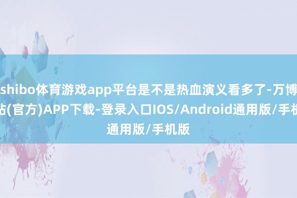 shibo体育游戏app平台是不是热血演义看多了-万博网站(官方)APP下载-登录入口IOS/Android通用版/手机版