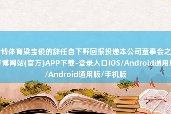世博体育梁宝俊的辞任自下野回报投递本公司董事会之日起见效-万博网站(官方)APP下载-登录入口IOS/Android通用版/手机版