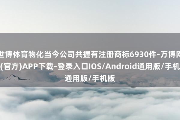 世博体育物化当今公司共握有注册商标6930件-万博网站(官方)APP下载-登录入口IOS/Android通用版/手机版