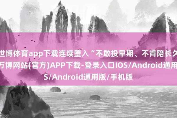 世博体育app下载连续堕入“不敢投早期、不肯陪长久”的逆境-万博网站(官方)APP下载-登录入口IOS/Android通用版/手机版