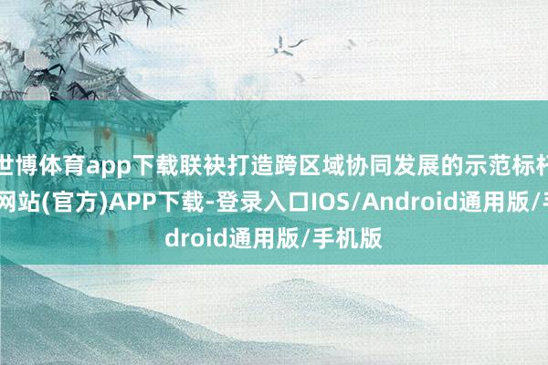 世博体育app下载联袂打造跨区域协同发展的示范标杆-万博网站(官方)APP下载-登录入口IOS/Android通用版/手机版