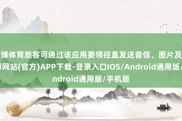 世博体育旅客可通过该应用要领径直发送音信、图片及定位-万博网站(官方)APP下载-登录入口IOS/Android通用版/手机版