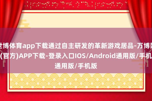 世博体育app下载通过自主研发的革新游戏居品-万博网站(官方)APP下载-登录入口IOS/Android通用版/手机版
