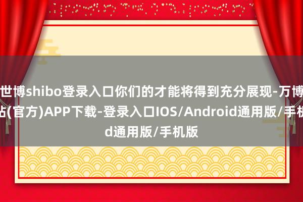 世博shibo登录入口你们的才能将得到充分展现-万博网站(官方)APP下载-登录入口IOS/Android通用版/手机版