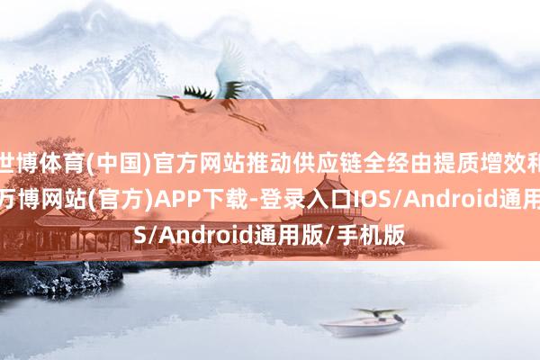 世博体育(中国)官方网站推动供应链全经由提质增效和资本下落-万博网站(官方)APP下载-登录入口IOS/Android通用版/手机版