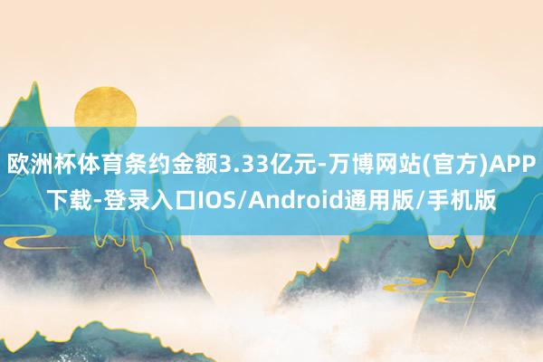 欧洲杯体育条约金额3.33亿元-万博网站(官方)APP下载-登录入口IOS/Android通用版/手机版