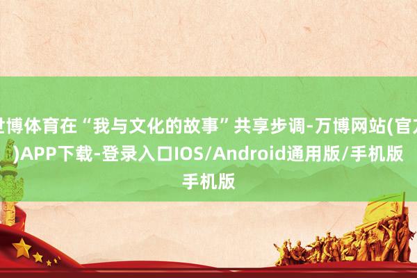 世博体育在“我与文化的故事”共享步调-万博网站(官方)APP下载-登录入口IOS/Android通用版/手机版