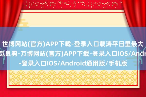 世博网站(官方)APP下载-登录入口载涛平日里最大的怜爱等于四处寻觅良驹-万博网站(官方)APP下载-登录入口IOS/Android通用版/手机版