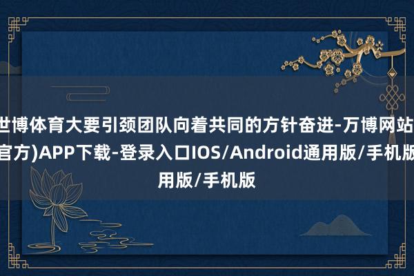 世博体育大要引颈团队向着共同的方针奋进-万博网站(官方)APP下载-登录入口IOS/Android通用版/手机版