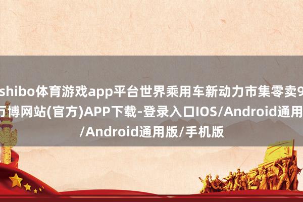 shibo体育游戏app平台世界乘用车新动力市集零卖98.8万辆-万博网站(官方)APP下载-登录入口IOS/Android通用版/手机版