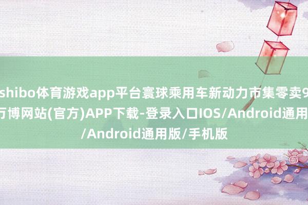 shibo体育游戏app平台寰球乘用车新动力市集零卖98.8万辆-万博网站(官方)APP下载-登录入口IOS/Android通用版/手机版
