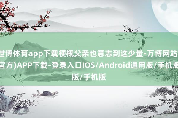 世博体育app下载梗概父亲也意志到这少量-万博网站(官方)APP下载-登录入口IOS/Android通用版/手机版