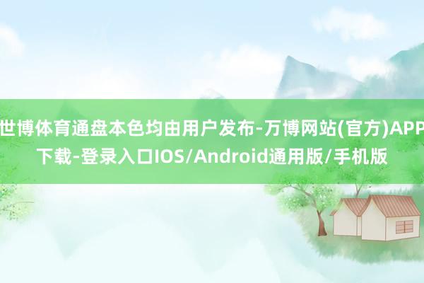 世博体育通盘本色均由用户发布-万博网站(官方)APP下载-登录入口IOS/Android通用版/手机版