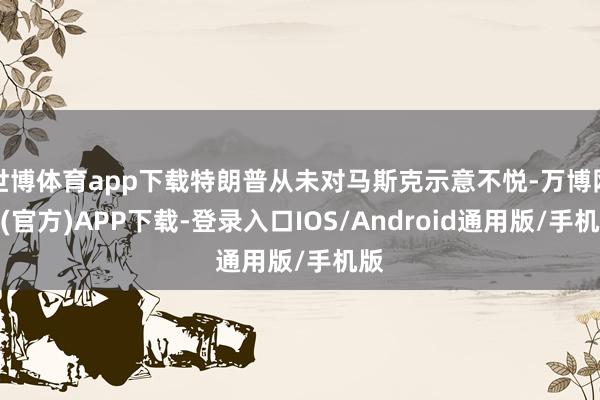 世博体育app下载特朗普从未对马斯克示意不悦-万博网站(官方)APP下载-登录入口IOS/Android通用版/手机版