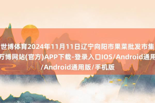 世博体育2024年11月11日辽宁向阳市果菜批发市集价钱行情-万博网站(官方)APP下载-登录入口IOS/Android通用版/手机版
