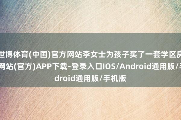 世博体育(中国)官方网站李女士为孩子买了一套学区房-万博网站(官方)APP下载-登录入口IOS/Android通用版/手机版