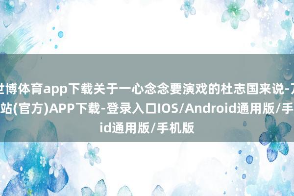 世博体育app下载关于一心念念要演戏的杜志国来说-万博网站(官方)APP下载-登录入口IOS/Android通用版/手机版