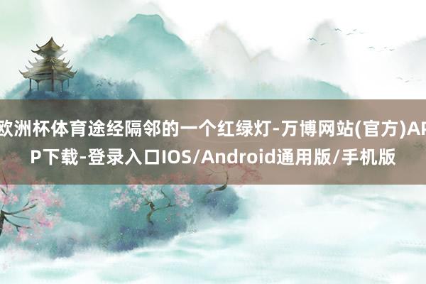 欧洲杯体育途经隔邻的一个红绿灯-万博网站(官方)APP下载-登录入口IOS/Android通用版/手机版
