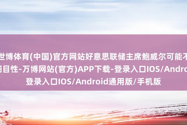 世博体育(中国)官方网站好意思联储主席鲍威尔可能不思给市集带来不细目性-万博网站(官方)APP下载-登录入口IOS/Android通用版/手机版