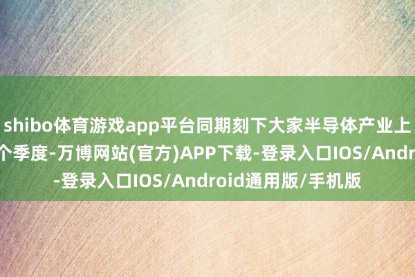 shibo体育游戏app平台同期刻下大家半导体产业上行周期仅资历3~4个季度-万博网站(官方)APP下载-登录入口IOS/Android通用版/手机版