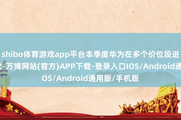 shibo体育游戏app平台本季度华为在多个价位段进行了家具迭代-万博网站(官方)APP下载-登录入口IOS/Android通用版/手机版