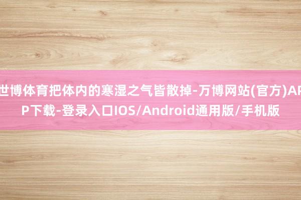 世博体育把体内的寒湿之气皆散掉-万博网站(官方)APP下载-登录入口IOS/Android通用版/手机版