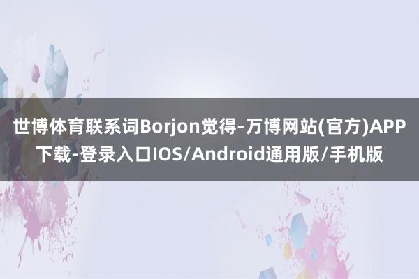 世博体育联系词Borjon觉得-万博网站(官方)APP下载-登录入口IOS/Android通用版/手机版