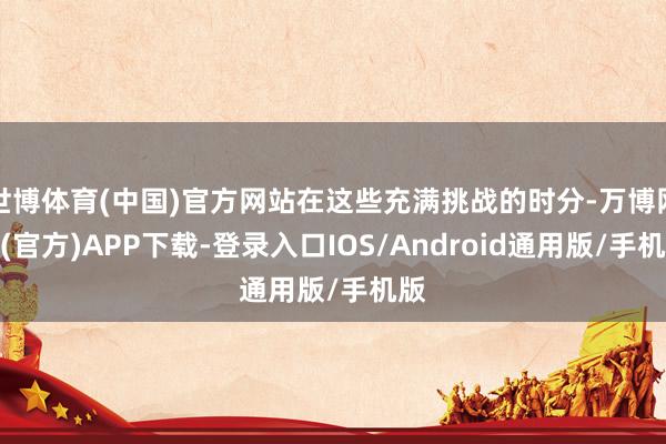 世博体育(中国)官方网站在这些充满挑战的时分-万博网站(官方)APP下载-登录入口IOS/Android通用版/手机版
