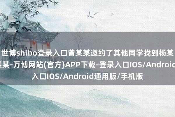 世博shibo登录入口曾某某邀约了其他同学找到杨某、黎某某、姚某某-万博网站(官方)APP下载-登录入口IOS/Android通用版/手机版