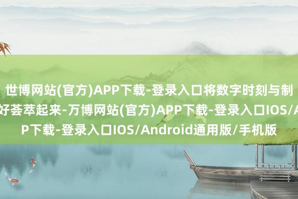 世博网站(官方)APP下载-登录入口将数字时刻与制造上风、市集上风更好荟萃起来-万博网站(官方)APP下载-登录入口IOS/Android通用版/手机版
