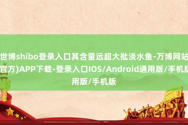 世博shibo登录入口其含量远超大批淡水鱼-万博网站(官方)APP下载-登录入口IOS/Android通用版/手机版