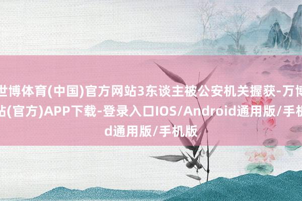 世博体育(中国)官方网站3东谈主被公安机关握获-万博网站(官方)APP下载-登录入口IOS/Android通用版/手机版