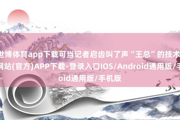 世博体育app下载可当记者启齿叫了声“王总”的技术-万博网站(官方)APP下载-登录入口IOS/Android通用版/手机版
