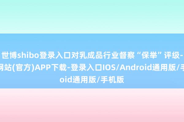 世博shibo登录入口对乳成品行业督察“保举”评级-万博网站(官方)APP下载-登录入口IOS/Android通用版/手机版