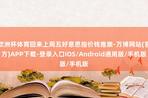 欧洲杯体育回来上周五好意思指价钱推崇-万博网站(官方)APP下载-登录入口IOS/Android通用版/手机版