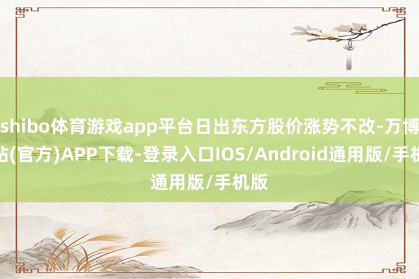 shibo体育游戏app平台日出东方股价涨势不改-万博网站(官方)APP下载-登录入口IOS/Android通用版/手机版