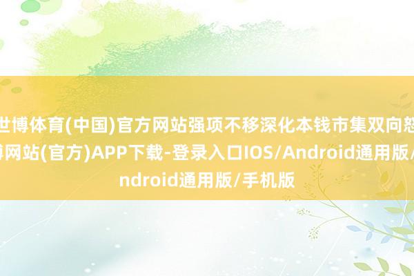 世博体育(中国)官方网站强项不移深化本钱市集双向怒放-万博网站(官方)APP下载-登录入口IOS/Android通用版/手机版
