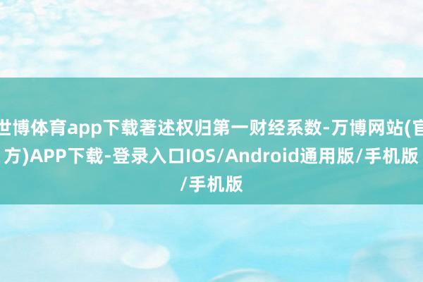 世博体育app下载著述权归第一财经系数-万博网站(官方)APP下载-登录入口IOS/Android通用版/手机版