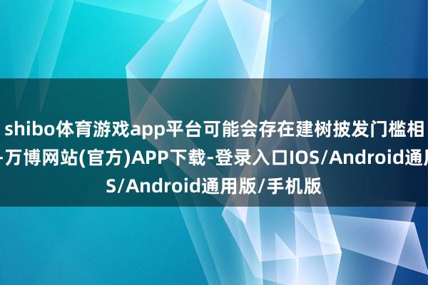 shibo体育游戏app平台可能会存在建树披发门槛相过高的情况-万博网站(官方)APP下载-登录入口IOS/Android通用版/手机版