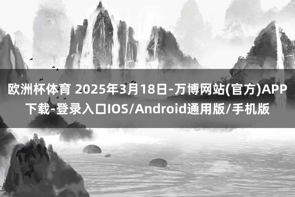欧洲杯体育 2025年3月18日-万博网站(官方)APP下载-登录入口IOS/Android通用版/手机版