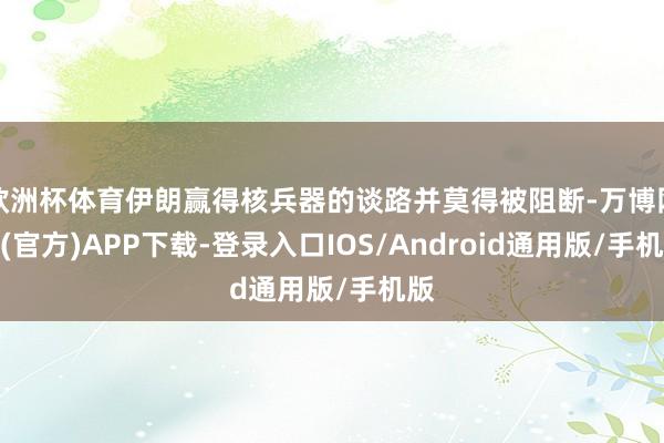 欧洲杯体育伊朗赢得核兵器的谈路并莫得被阻断-万博网站(官方)APP下载-登录入口IOS/Android通用版/手机版