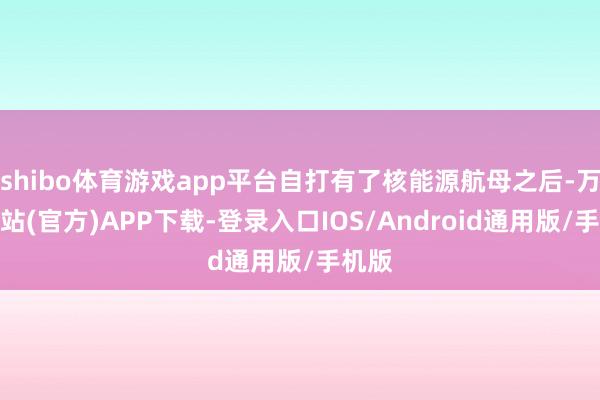 shibo体育游戏app平台自打有了核能源航母之后-万博网站(官方)APP下载-登录入口IOS/Android通用版/手机版