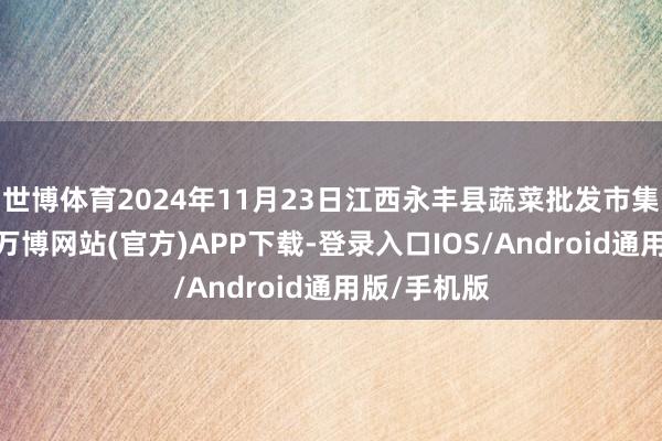 世博体育2024年11月23日江西永丰县蔬菜批发市集价钱行情-万博网站(官方)APP下载-登录入口IOS/Android通用版/手机版