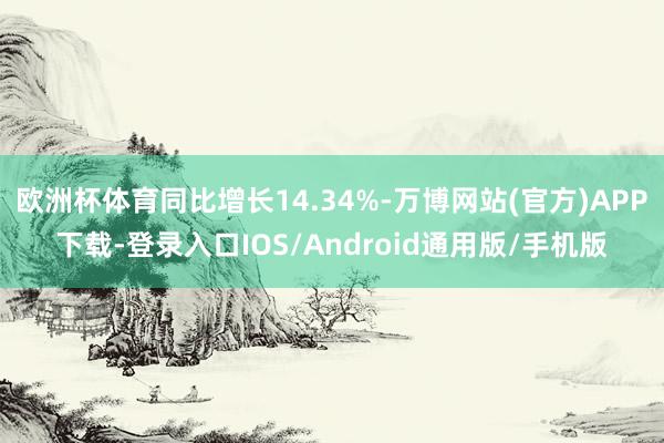 欧洲杯体育同比增长14.34%-万博网站(官方)APP下载-登录入口IOS/Android通用版/手机版