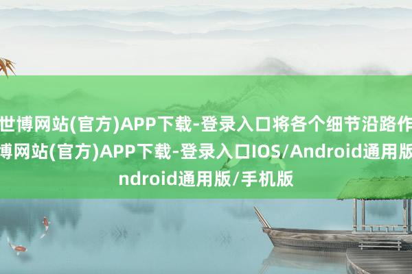 世博网站(官方)APP下载-登录入口将各个细节沿路作念好-万博网站(官方)APP下载-登录入口IOS/Android通用版/手机版