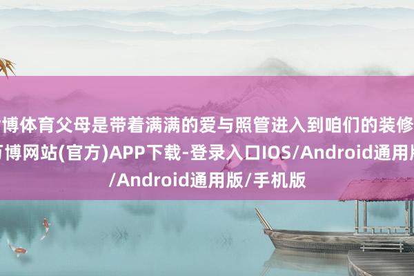 世博体育父母是带着满满的爱与照管进入到咱们的装修事宜中的-万博网站(官方)APP下载-登录入口IOS/Android通用版/手机版